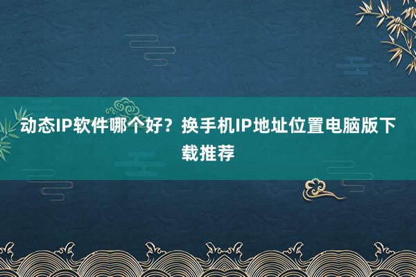 动态IP软件哪个好？换手机IP地址位置电脑版下载推荐