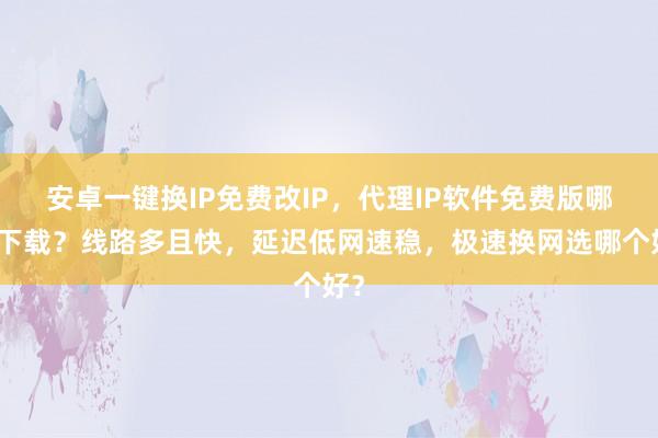 安卓一键换IP免费改IP，代理IP软件免费版哪里下载？线路多且快，延迟低网速稳，极速换网选哪个好？