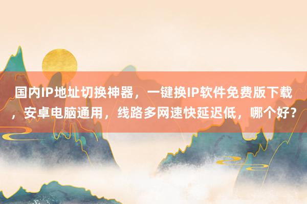 国内IP地址切换神器，一键换IP软件免费版下载，安卓电脑通用，线路多网速快延迟低，哪个好？