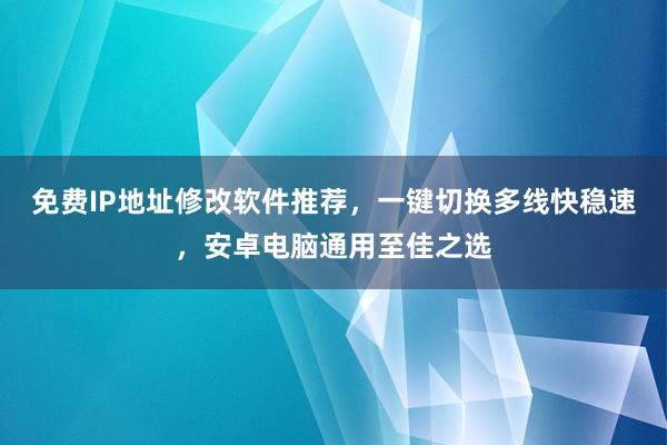 免费IP地址修改软件推荐，一键切换多线快稳速，安卓电脑通用至佳之选