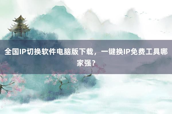 全国IP切换软件电脑版下载，一键换IP免费工具哪家强？