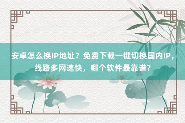 安卓怎么换IP地址？免费下载一键切换国内IP，线路多网速快，哪个软件最靠谱？