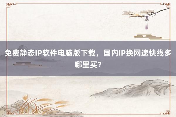 免费静态IP软件电脑版下载，国内IP换网速快线多哪里买？