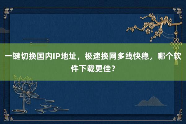 一键切换国内IP地址，极速换网多线快稳，哪个软件下载更佳？
