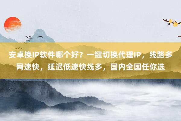 安卓换IP软件哪个好？一键切换代理IP，线路多网速快，延迟低速快线多，国内全国任你选