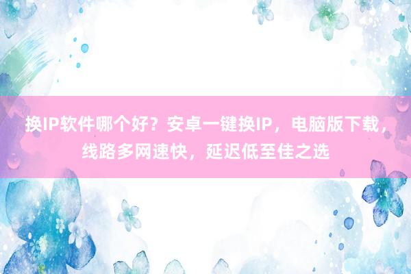 换IP软件哪个好？安卓一键换IP，电脑版下载，线路多网速快，延迟低至佳之选