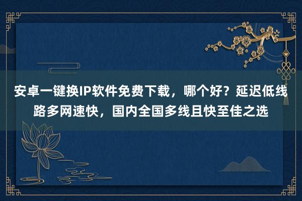 安卓一键换IP软件免费下载，哪个好？延迟低线路多网速快，国内全国多线且快至佳之选