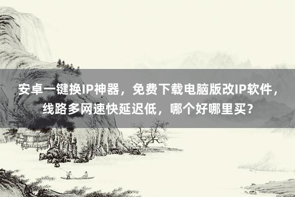 安卓一键换IP神器，免费下载电脑版改IP软件，线路多网速快延迟低，哪个好哪里买？