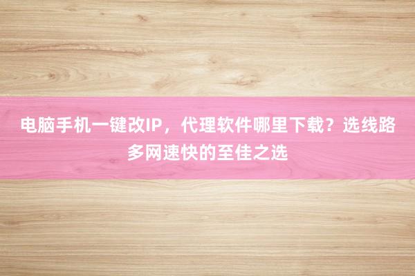 电脑手机一键改IP，代理软件哪里下载？选线路多网速快的至佳之选
