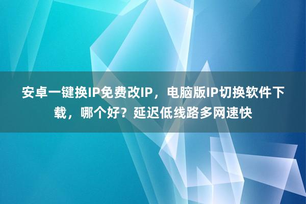 安卓一键换IP免费改IP，电脑版IP切换软件下载，哪个好？延迟低线路多网速快