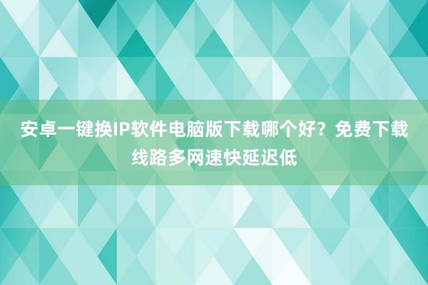 安卓一键换IP软件电脑版下载哪个好？免费下载线路多网速快延迟低