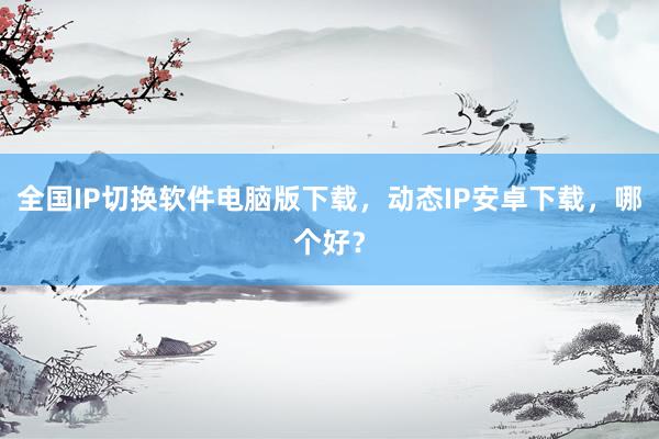 全国IP切换软件电脑版下载，动态IP安卓下载，哪个好？
