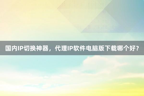 国内IP切换神器，代理IP软件电脑版下载哪个好？