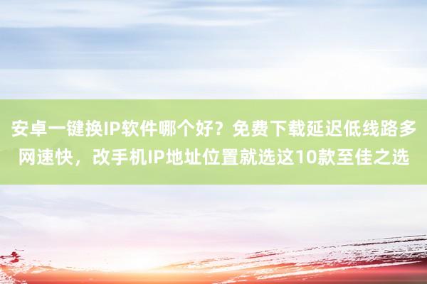 安卓一键换IP软件哪个好？免费下载延迟低线路多网速快，改手机IP地址位置就选这10款至佳之选
