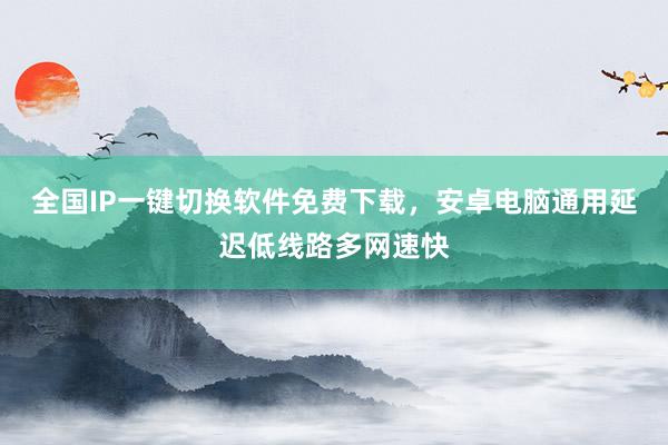 全国IP一键切换软件免费下载，安卓电脑通用延迟低线路多网速快