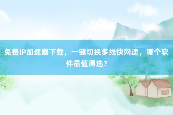 免费IP加速器下载，一键切换多线快网速，哪个软件最值得选？