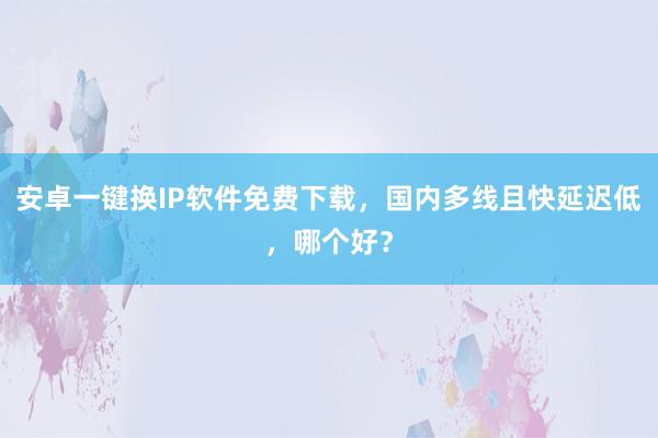 安卓一键换IP软件免费下载，国内多线且快延迟低，哪个好？