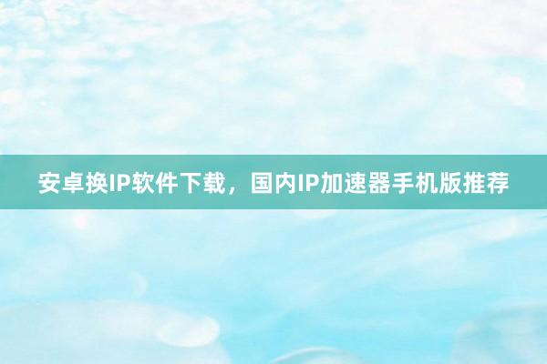 安卓换IP软件下载，国内IP加速器手机版推荐