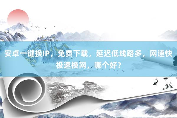 安卓一键换IP，免费下载，延迟低线路多，网速快极速换网，哪个好？