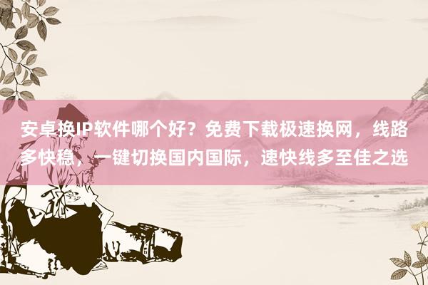 安卓换IP软件哪个好？免费下载极速换网，线路多快稳，一键切换国内国际，速快线多至佳之选