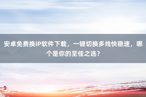 安卓免费换IP软件下载，一键切换多线快稳速，哪个是你的至佳之选？