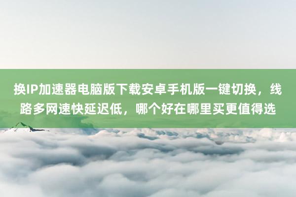 换IP加速器电脑版下载安卓手机版一键切换，线路多网速快延迟低，哪个好在哪里买更值得选