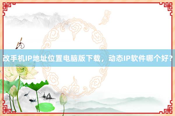 改手机IP地址位置电脑版下载，动态IP软件哪个好？