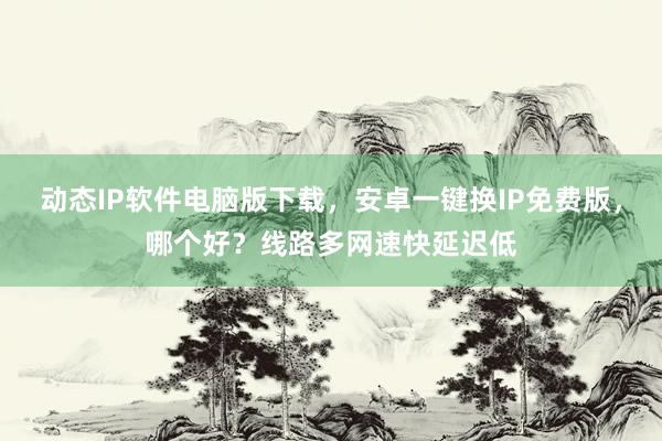 动态IP软件电脑版下载，安卓一键换IP免费版，哪个好？线路多网速快延迟低