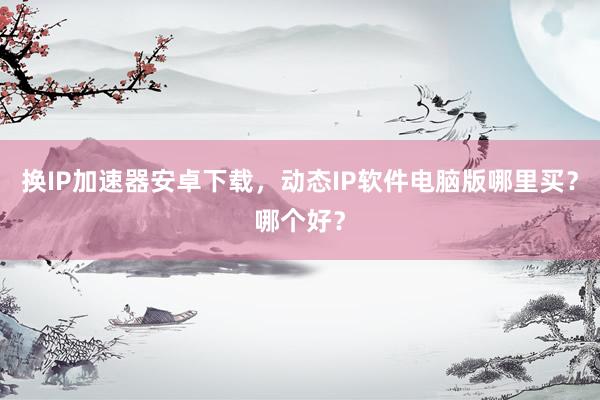 换IP加速器安卓下载，动态IP软件电脑版哪里买？哪个好？