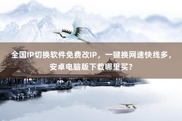 全国IP切换软件免费改IP，一键换网速快线多，安卓电脑版下载哪里买？