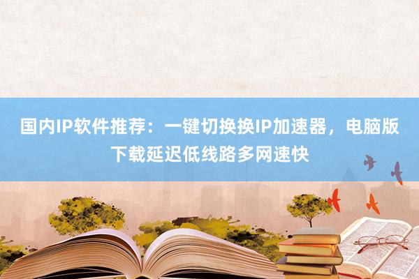 国内IP软件推荐：一键切换换IP加速器，电脑版下载延迟低线路多网速快