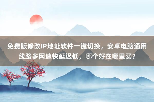 免费版修改IP地址软件一键切换，安卓电脑通用线路多网速快延迟低，哪个好在哪里买？