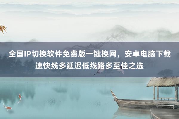 全国IP切换软件免费版一键换网，安卓电脑下载速快线多延迟低线路多至佳之选