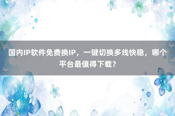 国内IP软件免费换IP，一键切换多线快稳，哪个平台最值得下载？