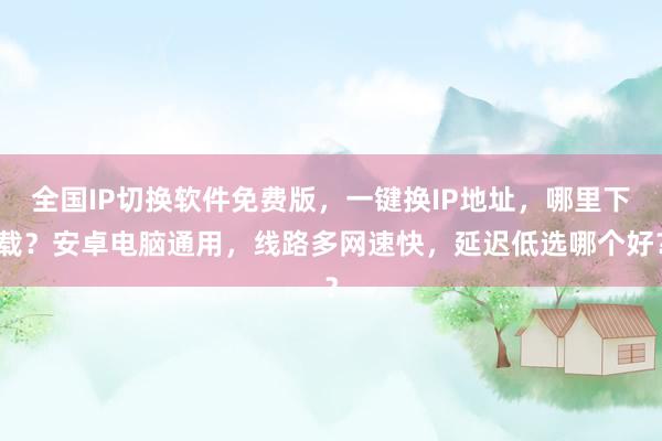 全国IP切换软件免费版，一键换IP地址，哪里下载？安卓电脑通用，线路多网速快，延迟低选哪个好？
