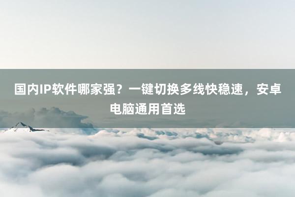 国内IP软件哪家强？一键切换多线快稳速，安卓电脑通用首选