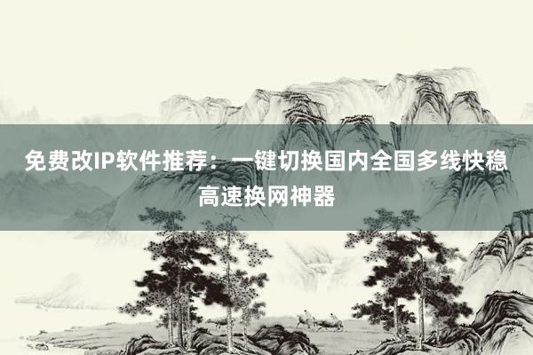 免费改IP软件推荐：一键切换国内全国多线快稳高速换网神器