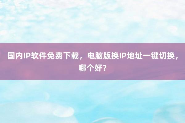 国内IP软件免费下载，电脑版换IP地址一键切换，哪个好？