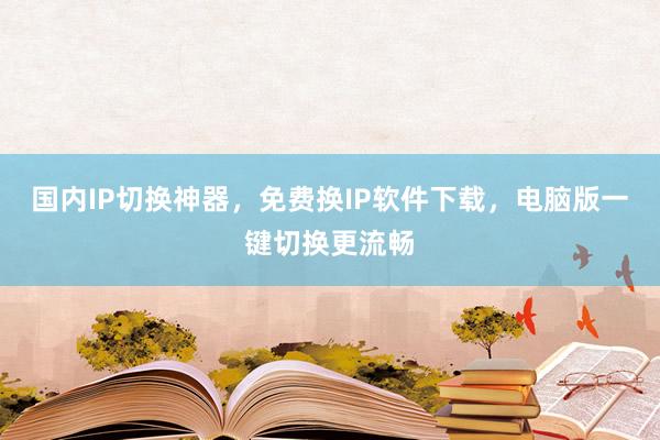 国内IP切换神器，免费换IP软件下载，电脑版一键切换更流畅