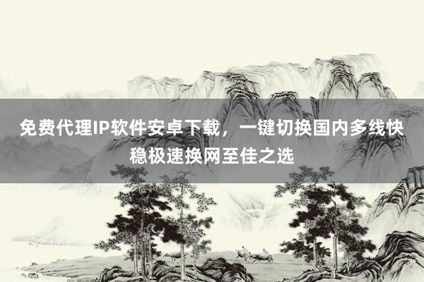 免费代理IP软件安卓下载，一键切换国内多线快稳极速换网至佳之选