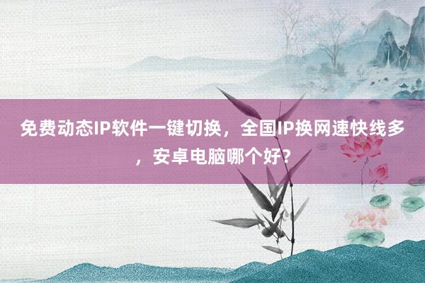 免费动态IP软件一键切换，全国IP换网速快线多，安卓电脑哪个好？