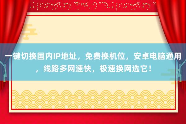 一键切换国内IP地址，免费换机位，安卓电脑通用，线路多网速快，极速换网选它！