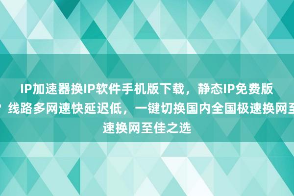 IP加速器换IP软件手机版下载，静态IP免费版哪里买？线路多网速快延迟低，一键切换国内全国极速换网至佳之选