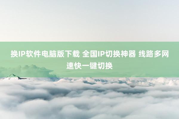 换IP软件电脑版下载 全国IP切换神器 线路多网速快一键切换