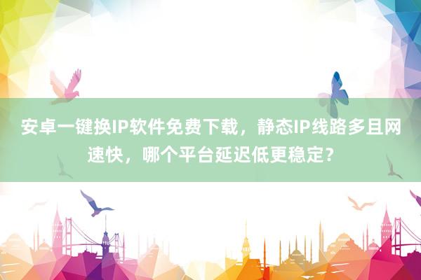 安卓一键换IP软件免费下载，静态IP线路多且网速快，哪个平台延迟低更稳定？