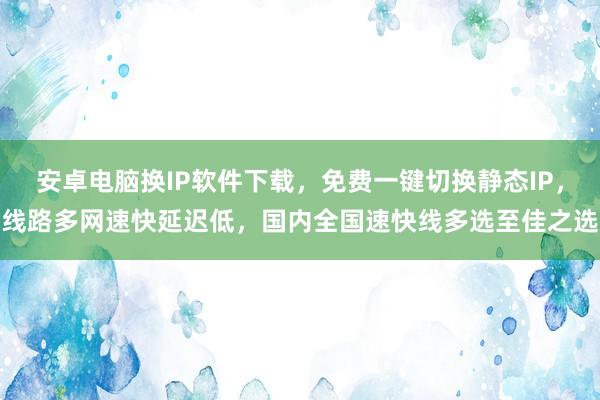 安卓电脑换IP软件下载，免费一键切换静态IP，线路多网速快延迟低，国内全国速快线多选至佳之选