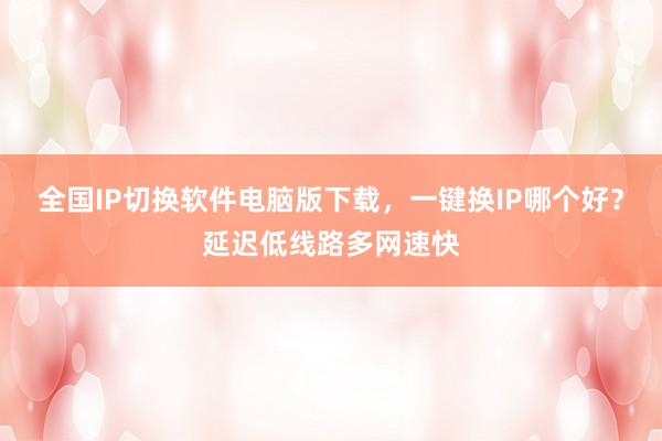全国IP切换软件电脑版下载，一键换IP哪个好？延迟低线路多网速快