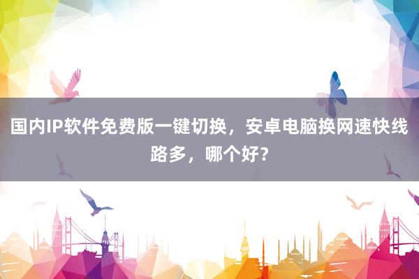 国内IP软件免费版一键切换，安卓电脑换网速快线路多，哪个好？