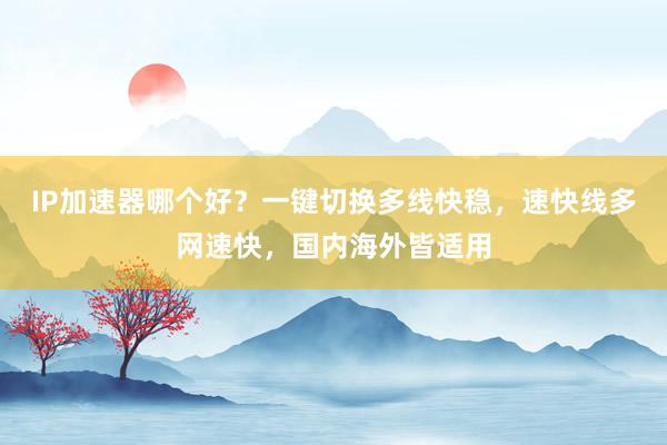 IP加速器哪个好？一键切换多线快稳，速快线多网速快，国内海外皆适用