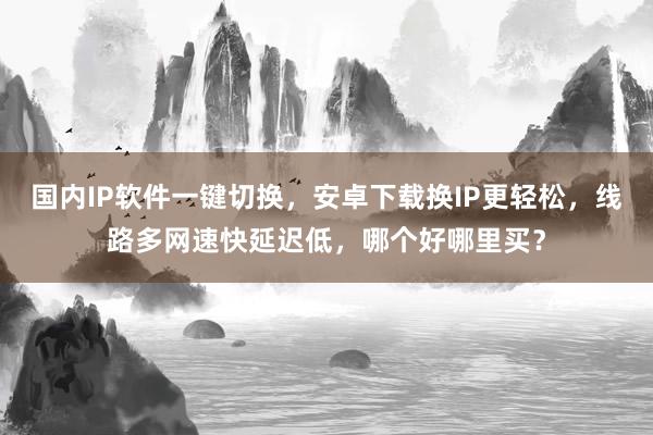 国内IP软件一键切换，安卓下载换IP更轻松，线路多网速快延迟低，哪个好哪里买？